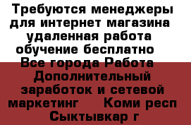 Требуются менеджеры для интернет магазина, удаленная работа, обучение бесплатно, - Все города Работа » Дополнительный заработок и сетевой маркетинг   . Коми респ.,Сыктывкар г.